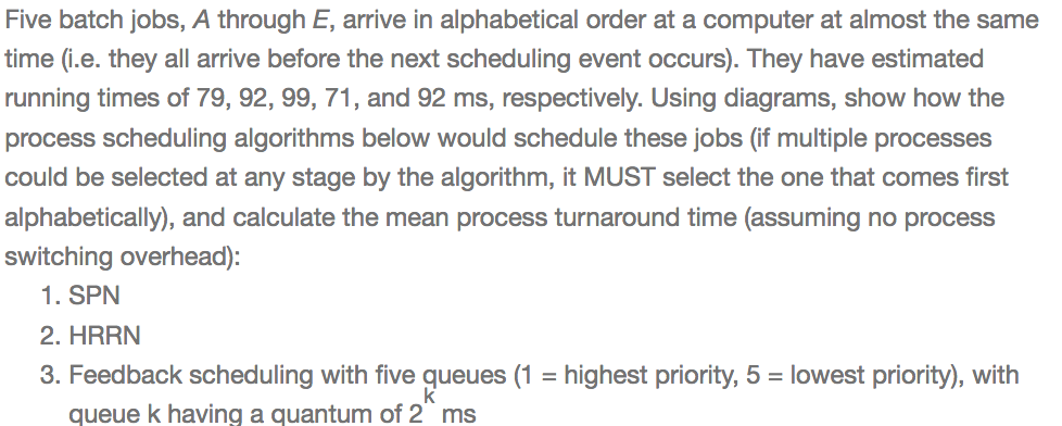 Five batch jobs, A through E, arrive in alphabetical order at a computer at almost the same time (.e. they all arrive before the next scheduling event occurs). They have estimated running times of 79, 92, 99, 71, and 92 ms, respectively. Using diagrams, show how the process scheduling algorithms below would schedule these jobs (if multiple processes could be selected at any stage by the algorithm, it MUST select the one that comes first alphabetically), and calculate the mean process turnaround time (assuming no process switching overhead): 1. SPN 2. HRRN 3. Feedback scheduling with five queues (1-highest priority, 5 lowest priority), witlh lowest priority), queue k having a quantum of 2 ms