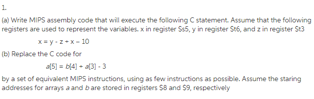 1. (a) Write MIPS assembly code that will execute the following C statement. Assume that the following (b) Replace the C code for by a set of equivalent MIPS instructions, using as few instructions as possible. Assume the staring addresses for arrays a and b are stored in registers $8 and S9, respectively