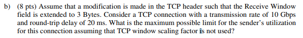 b) (8 pts) Assume that a modification is made in the TCP header such that the Receive Windovw field is extended to 3 Bytes. C