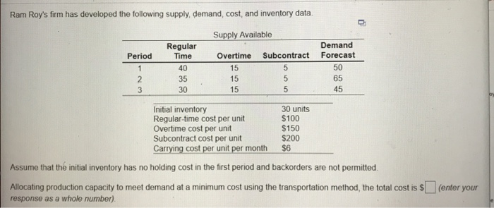 Ram Roys firm has developed the following supply, demand, cost, and inventory data Demand Regular Time 40 35 30 Period Overtime Subcontract Forecast 15 15 15 50 65 45 30 units $100 $150 $200 $6 Initial inventory Regular-time cost per unit Overtime cost per unit Subcontract cost per unit Carrying cost per unit per month Assume that the initial inventory has no holding cost in the first period and backorders are not permitted Allocating production capacity to meet demand at a minimum cost using the transportation method, the total cost is s response as a whole number) (enter your