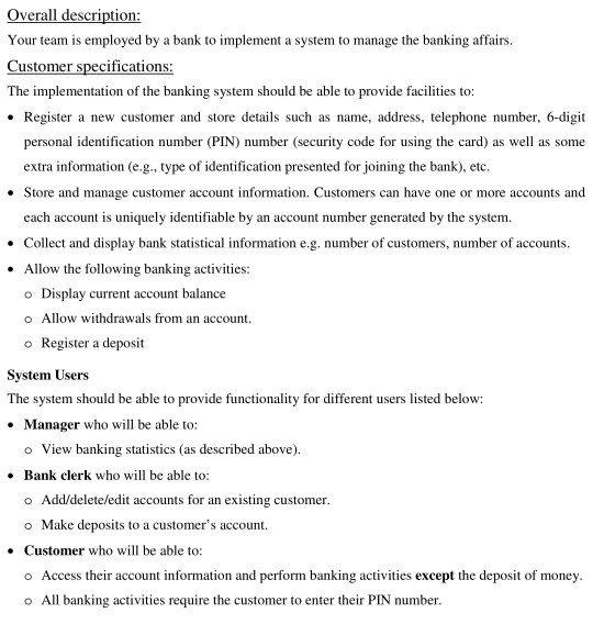 Overall description: Your team is employed by a bank to implement a system to manage the banking affairs. ustomer specifications: The implementation of the banking system should be able to provide facilities to: e Register a new customer and store details such as name, address, telephone number, 6-digit personal identification number (PIN) number (security code for using the card) as well as some extra information (e.g., type of identification presented for joining the bank), etc. Store and manage customer account information. Customers can have one or more accounts and each account is uniquely identifiable by an account 

<div class=