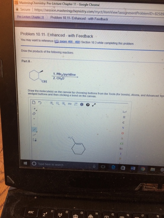 MasteringChemistry: Pre-Lecture Chapter 11-Google Chrome 을 Secure https://session.masteringchemistry.com/myct/itemView?assignmentProblemiD-82589 11 Problem 10.11-Enhanced- with Feedback Problem 10.11- Enhanced -with Feedback You may want to reference ( pages 466-468) Section 10.3 while completing this problem Draw the products of the following reactions Part A- 1. PBry/pyridine 2. CH3O Draw the molecule(s) on the canvas by choosing buttons from the Tools (for bonds), Atoms, and Advanced Ten wedged buttons and then clicking a bond on the canvas. Ci Br Type here to search 슨 @归 @ esc 13 14 fS 17