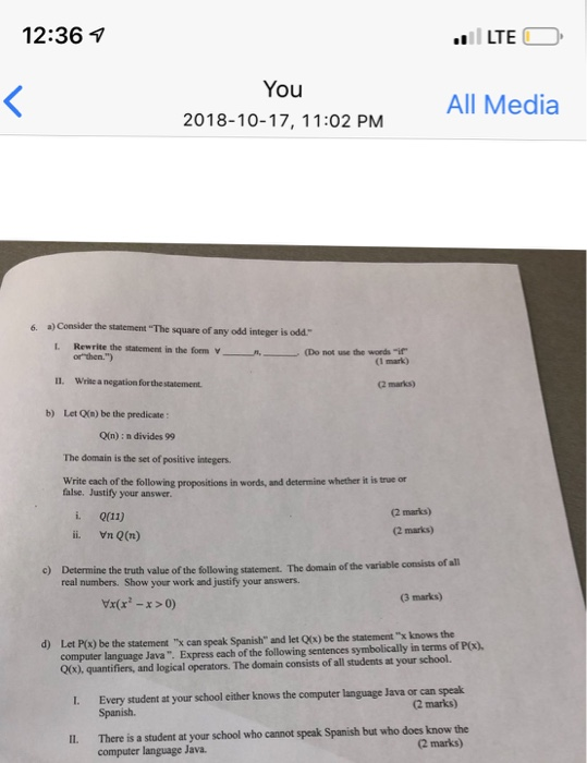 12:36 7 LTE You 2018-10-17, 11:02 PM All Media 6. a) Consider the statement The square of any odd integer is odd. Rewrite the statement in the form V-ㄧ orthen.) L Do not un the word _A. (I mark) 11. Write a negation for the statement (2 marks) b) Let OXn) be the predicate: O(n) : n divides 99 The domain is the set of positive integers Write each of the following propositions in words, and determine whether it is true or false. Justify your answer i. Q(11) i Vn Q(r) 2 marks) (2 marks) value of the 

<div class=
