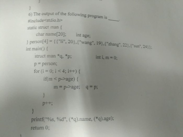 6) The output of the following program is #include<stdio.h> static struct man f char name[20]: int age; ) person(4)-2,wang. 19).lzhang, 22).tsun,24)) int maino f , 22).sun.24 struct man *qp; p person; for (i 0;i<4; i++) int i, m- 0; if(m < p->age) ( m=p->age; q=p; printt(%s, %d, (Q.name, (q).age); return 0; 10
