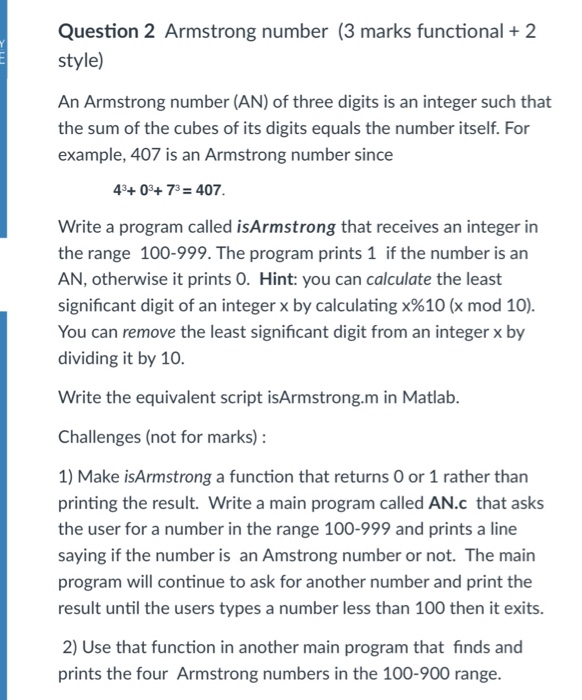 Question 2 Armstrong number (3 marks functional 2 style) An Armstrong number (AN) of three digits is an integer such that the sum of the cubes of its digits equals the number itself. For example, 407 is an Armstrong number since 43+03+ 73-407 Write a program called isArmstrong that receives an integer in the range 100-999. The program prints 1 if the number is an AN, otherwise it prints O. Hint: you can calculate the least significant digit of an integer x by calculating x%10 (x mod 10). You can remove the least significant digit from an integer x by dividing it by 10 Write the equivalent script isArmstrong.m in Matlab Challenges (not for marks): 1) Make isArmstrong a function that returns O or 1 rather than printing the result. Write a main program called AN.c that asks the user for a number in the range 100-999 and prints a line saying if the number is an Amstrong number or not. The main program will continue to ask for another number and print the result until the users types a number less than 100 then it exits. 2) Use that function in another main program that finds and prints the four Armstrong numbers in the 100-900 range