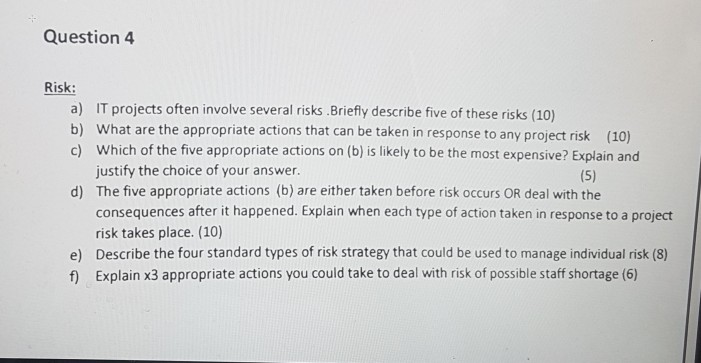 Question 4 Risk: a) IT projects often involve several risks.Briefly describe five of these risks (10) b) What are the appropriate actions that can be taken in response to any project risk (10) c) Which of the five appropriate actions on (b) is likely to be the most expensive? Explain and justify the choice of your answer The five appropriate actions (b) are either taken before risk occurs OR deal with the consequences after it happened. Explain when each type of action taken in response to a project risk takes place. (10) Describe the four standard types of risk strategy that could be used to manage individual risk (8) Explain x3 appropriate actions you could take to deal with risk of possible staff shortage (6) d) e) f)