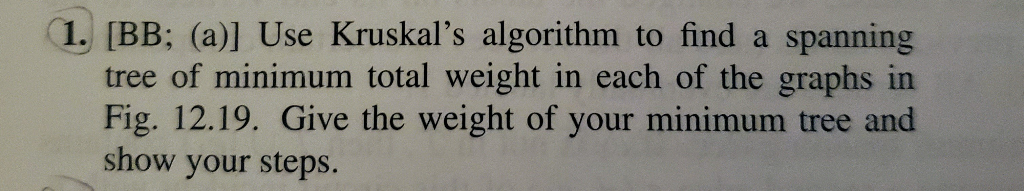 1. [BB; (a)] Use Kruskals algorithm to find a spanning tree of minimum total weight in each of the graphs in Fig. 12.19. Giv