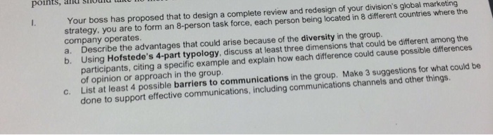 points, and shuid tu Your boss has proposed that to design a complete review and redesign of your divisions global marketing strategy, you are to form an 8-person task force, each person being located in 8 different countries where the company operates a. Describe the advantages that could arise because of the diversity in the group. b. Using Hofstedes 4-part typology, discuss at least three dimensions that could be different among the participants, citing a specific example and explain how each difference could cause possible differences of opinion or approach in the group List at least 4 possible barriers to communications in the group. Make 3 suggestions for what could be done to support effective communications, including communications channels and other things. c.