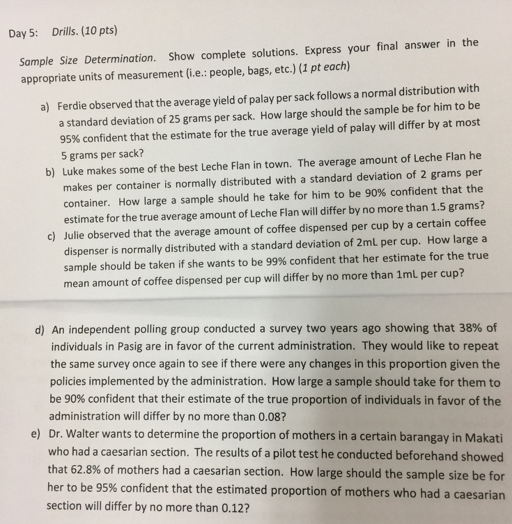 Day 5: Drills. (10 pts) Sample Size Determination. Show complete solutions. Express your final answer in the appropriate units of measurement (i.e.: people, bags, etc.) (1 pt each) Ferdie observed that the average yield of palay per sack follows a normal distribution with a standard deviation of 25 grams per sack. How large should the sample be for him to be 95% confident that the estimate for the true average yield of palay will differ by at most 5 grams per sack? a) b) Luke makes some of the best Leche Flan in town. The average amount of Leche Flan he makes per container is normally distributed with a standard deviation of 2 grams per container. How large a sample should he take for him to be 90% confident that the estimate for the true average amount of Leche Flan will differ by no more than 1.5 grams? c) Julie observed that the average amount of coffee dispensed per cup by a certain coffee dispenser is normally distributed with a standard deviation of 2mL per cup. How large a sample should be taken if she wants to be 99% confident that her estimate for the true mean amount of coffee dispensed per cup will differ by no more than 1mL per cup? d) An independent polling group conducted a survey two years ago showing that 38% of individuals in Pasig are in favor of the current administration. They would like to repeat the same survey once again to see if there were any changes in this proportion given the policies implemented by the administration. How large a sample should take for them to be 90% confident that their estimate of the true proportion of individuals in favor of the administration will differ by no more than 0.08? e) Dr. Walter wants to determine the proportion of mothers in a certain barangay in Makati who had a caesarian section. The results of a pilot test he conducted beforehand showed that 62.8% of mothers had a caesarian section. How large should the sample size be for er to be 95% confident that the estimated proportion of mothers who had a caesarian section will differ by no more than 0.12? 