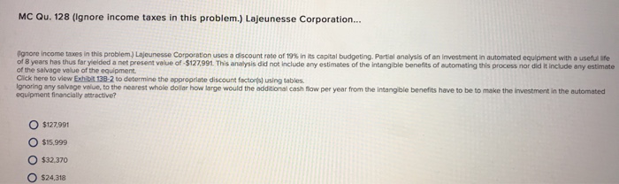 MC Qu. 128 (Ignore income taxes in this problem.) Lajeunesse Corporation... gri e income ta es n this problem La e esse Corporation uses dscount te of19% n its capital budgeting. Partia ana ysis of an estment n a nomated equipment with. setu ife of 8 years has thus far yielded a net present value of -$127,991 This analysis did not include any estimates of the intangible benefits of automating this process nor did it include any estimate ot the savage velue of the equipment Click here to view Exhibt 138-2 to determine the approprlate discount factoris) using tables. Ignoring any salvage velue, to the nearest whole dollar how large would the additional cash flow per year from the intangible benefits have to be to make the investment in the automated equipment financially attractive? O $127.991 O $15.999 O $32.370 O $24,318