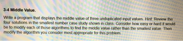 3-4 Middle Value. Write a program that displays the middle value of three unduplicated input values. Hint Review the four solutions in the smallest number case study shown in class. Consider how easy or hard it would be to modify each of those algorithms to find the middle value rather than the smallest value. Then modify the algorithm you consider most appropriate for this problem