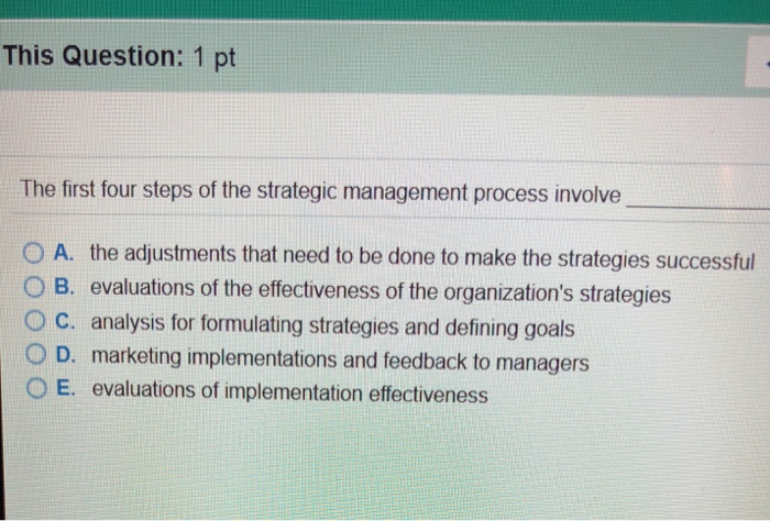 This Question: 1 pt The first four steps of the strategic management process involve O A. the adjustments that need to be done to make the strategies successful O B. evaluations of the effectiveness of the organizations strategies O c. analysis for formulating strategies and defining goals ? D. marketing implementations and feedback to managers O E. evaluations of implementation effectiveness