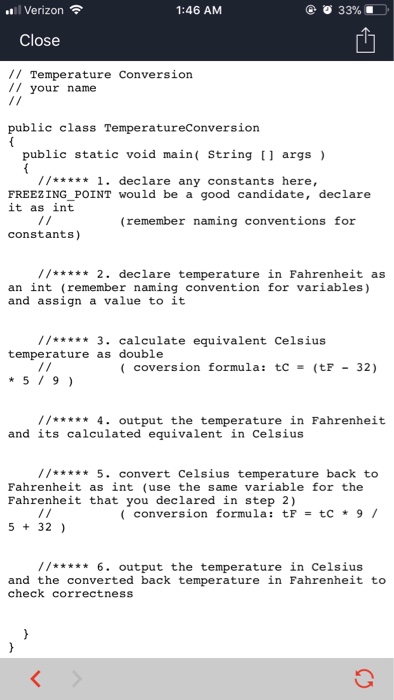 ..1 Verizon令 1:46 AM Close // Temperature Conversion /1 your name public class TemperatureConversion public static void main( String [] args) //****1. declare any constants here, FREEZINGPOINT would be a good candidate, declare it as int (remember naming conventions for constants) //*** 2. declare temperature in Fahrenheit as an int (remember naming convention for variables) and assign a value to it //** 3. calculate equivalent Celsius temperature as double ( coversion formula: tc = (tF - 32) 519) //***** 4. output the temperature in Fahrenheit and its calculated equivalent in Celsius //** 5. convert Celsius temperature back to Fahrenheit as int (use the same variable for the Fahrenheit that you declared in step 2) ( conversion formula: tF = tC * 9 / 5 32) // 6. output the temperature in Celsius and the converted back temperature in Fahrenheit to check correctness