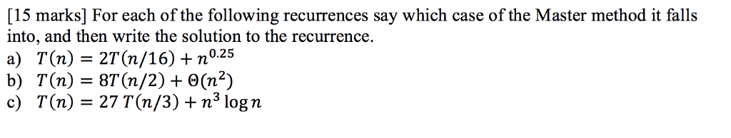 [15 marks] For each of the following recurrences say which case of the Master method it falls into, and then write the solution to the recurrence. a) T(n) 2T(n/16) + n0.25 b) T(n) 8T(n/2)e(n2) c) T(n) 27 T(n/3) + n3 logn
