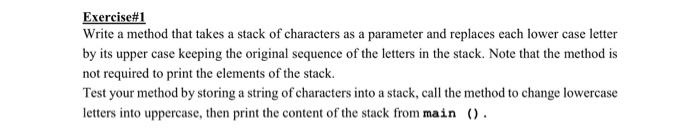 Exercise#1 Write a method that takes a stack of characters as a parameter and replaces each lower case letter by its upper case keeping the original sequence of the letters in the stack. Note that the method is not required to print the elements of the stack. Test your method by storing a string of characters into a stack, call the method to change lowercase letters into uppercase, then print the content of the stack from main () .