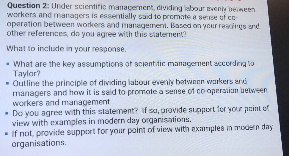 Question 2: Under scientific management, dividing labour evenly between workers and managers is essentially said to promote a sense of co- operation between workers and management. Based on your readings and other references, do you agree with this statement? What to include in your response. What are the key assumptions of scientific management according to Taylor? - Outline the principle of dividing labour evenly between workers and managers and how it is said to promote a sense of co-operation between workers and management view with examples in modern day organisations. organisations. .Do you agree with this statement? If so, provide support for your point of If not, provide support for your point of view with examples in modern day