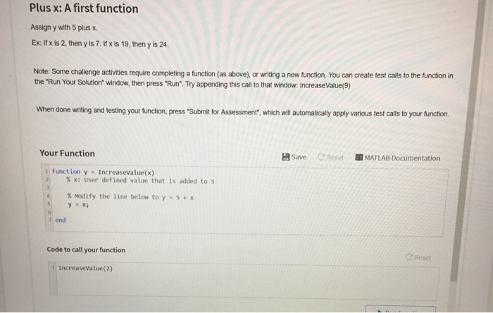 Plus x: A first function Assign y with 5 plus x. Ex: If x is 2, then y is 7. ltf x is 19, then y is 24 Note: Some chailenge activities require completing a function (as above), or writing a new function. You can create test calls to the function in the Run Your Solution window, then press Run. Try appending this call to that window: Increase Value(9) When done wiriting and testing your function, press Submit for Assessment, which will automatically apply various test calls to your tunction Your Function 资Save Creset MATLAB Documentation function y Increasevalue(x) % x: user defined value that is added to s % Modify the line below to y-s + x 7 end Code to call your function Reset 1 Increasevalue(2)