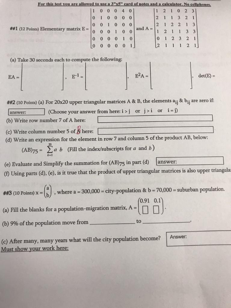For this test you are allowed to use a 3 card of notes and a calculator. No cellphones, 1 21 0 2 3 2 1 1 3 2 1 2 12 2 1 3 1 0 0 0 4 0 0 I 0 0 0 0 0 01 0 0 0 ##1 (12 Points) Elementary matrix E-| 0 0 0 i 0 0 0 0 0 0 1 0 0 0 0 0 0 1 0 1 2 3 2 1 2 2 1 (a) Take 30 seconds each to compute the following: EA = E2A+ det (E) ##2 (10 Points) (a) For 20x20 upper triangular matrices A & B, the elements aij & bij are zero if (b) Write row number 7 of A here L (c) Write column number 5 of here: (Choose your answer from here: i >j or ji or i-j) answer (d) Write an expression for the element in row 7 and column 5 of the product AB, below: 20 (AB75- yab (Fill the index/subscripts for a and b) (e) Evaluate and Simplify the summation for (AB)75 in part (a) () Using parts (d), (e), is it true that the product of upper triangular matrices is also upper triangula answer: - suburban population. x- ) .where a -300,000- city-population & b-70,000-suburbao ##3 (10 Points) x = (a) Fill the blanks for a population-migration matrix, (b) 9% of the population move from (c) After many, many years what will the city population become? 0.91 0.1 to Answer Must show your work here: