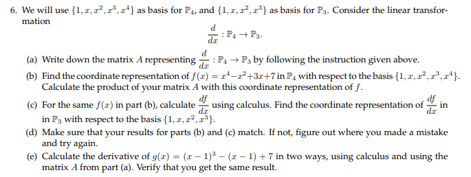6. We will use 1,z,2, as basis for P4, and 1, z, a2 as basis for Ps. Consider the linear transfor- (a) Write down the matrix A representingby ollowing the instruction given above. (b) Find the coordinate representation of f(x) -22+3r+7in P4 with respect to the basis(1,, (e) For the same() art (b) calculat using calculus. Find the coordinate representation of in (d) Make sure that your results for parts (b) and (c) match. If not, figure out where you made a mistake (e) Calculate the derivative of g(x) (a -))+7 in two ways, using calculus and using the Calculate the product of your matrix A with this coordinate representation of f. in Ps with respect to the basis1, r, r2 and try again. matrix A from part (a). Verify that you get the same result.