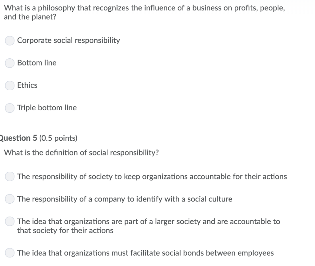 What is a philosophy that recognizes the influence of a business on profits, people, and the planet? Corporate social responsibility Bottom line Ethics Triple bottom line uestion 5 (0.5 points) What is the definition of social responsibility? The responsibility of society to keep organizations accountable for their actions The responsibility of a company to identify with a social culture The idea that organizations are part of a larger society and are accountable to that society for their actions The idea that organizations must facilitate social bonds between employees