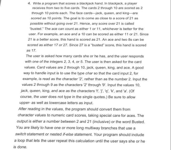 4. Write a program that scores a blackjack hand. In blackjack, a player receives from two to five cards. The cards 2 through 10 are scored as 2 through 10 points each. The face cards -jack, queen, and king-are scored as 10 points. The goal is to come as close to a score of 21 as possible without going over 21. Hence, any score over 21 is called busted. The ace can count as either 1 or 11, whichever is better for the user. For example, an ace and a 10 can be scored as either 11 or 

<div class=