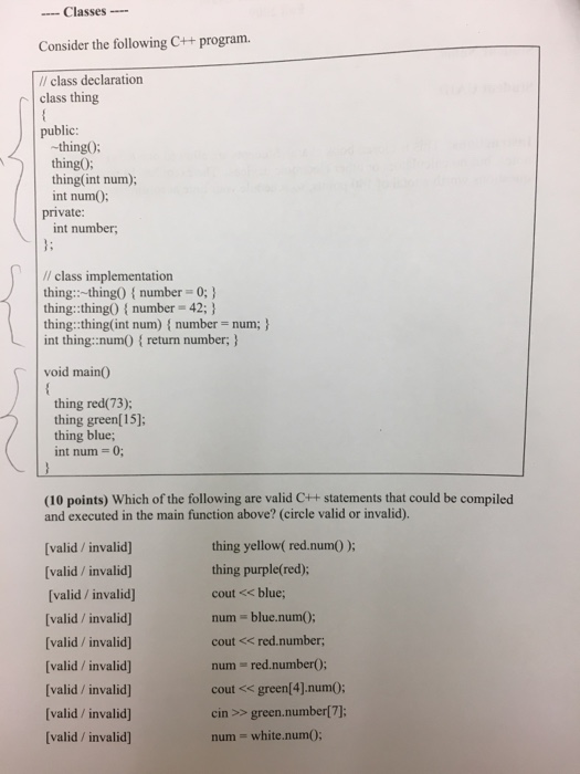 Classes Consider the following C++ program. /l class declaration class thing public -thing0; thing0 thing(int num): int numO: private int number // class implementation thing-thing0 number 0; thing: thing0 number 42; thing::thing( int num) { number= num; } int thing::numOreturn number, void main0 thing red(73); thing green[15] thing blue; int num = 0; (10 points) Which of the following are valid C++ statements that could be compiled and executed in the main function above? (circle valid or invalid). thing yellow( red.num) ): thing purple(red); cout << blue; num blue.numO; cout << red.number; num = red.number(); cout << green(4].numO; cin >> green.number[7]; num white.numO [valid/ invalid] [valid/ invalid) (valid/ invalid] (valid/ invalid (valid/ invalid valid/invalid [valid/ invalid] [valid/invalid valid /invalid]