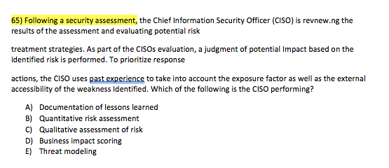 65) Following a security assessment, the Chief Information Security Officer (CISO) is revnew.ng the results of the assessment and evaluating potential risk treatment strategies. As part of the CISOs evaluation, a judgment of potential Impact based on the identified risk is performed. To prioritize response actions, the CISO uses past experience to take into account the exposure factor as well as the external accessibility of the weakness Identified. Which of the following is the CISO performing? A) B) c) D) E) Documentation of lessons learned Quantitative risk assessment Qualitative assessment of risk Business impact scoring Threat modeling