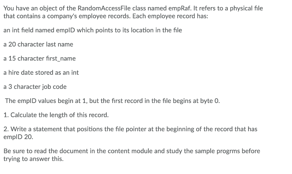 You have an object of the RandomAccessFile class named empRaf. It refers to a physical file that contains a companys employee records. Each employee record has: an int field named emplD which points to its location in the file a 20 character last name a 15 character first_name a hire date stored as an int a 3 character job code The emplD values begin at 1, but the first record in the file begins at byte O. 1. Calculate the length of this record. 2. Write a statement that positions the file pointer at the beginning of the record that has emplD 20. Be sure to read the document in the content module and study the sample progrms before trying to answer this.