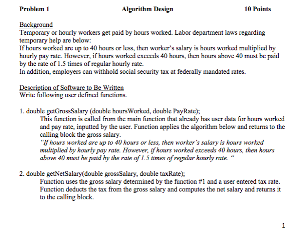 Problem1 Algorithm Design 10 Points Background Temporary or hourly workers get paid by hours worked. Labor department laws regarding temporary help are below: If hours worked are up to 40 hours or less, then workers salary is hours worked multiplied by hourly pay rate. However, if hours worked exceeds 40 hours, then hours above 40 must be paid by the rate of 1.5 times of regular hourly rate. In addition, employers can withhold social security tax at federally mandated rates. Description of So Write following to Be Writt user defined functions. 1. double getGrossSalary (double hours Worked, double PayRate); This function is called from the main function that already has user data for hours worked and pay rate, inputted by the user. Function applies the algorithm below and returns to the calling block the gross salary If hours worked are up to 40 hours or less, then workers salary is hours worked multiplied by hourly pay rate. However, ifhours worked exceeds 40 hours, then hour.s above 40 must be paid by the rate of 1.5 times of regular hourly rate. 2. double getNetSalary(double grossSalary, double taxRate); Function uses the gross salary determined by the function #1 and a user entered tax rate Function deducts the tax from the gross salary and computes the net salary and returns it to the calling block.