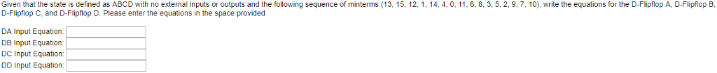 Given that the state is defined as ABCD with no external inputs or outputs and the following sequence of minterms (13, 15, 12, 1, 14, 4, 0, 11. 6, 8, 3, 5, 2, 9,7,10), write the equations for the D-Flipflop A. D-Flipflop B, D-Flipflop C, and D-Flipflop D. Please enter the equations in the space provided DA Input Equation DB Input Equation DC Input Equation: DD Input Equation