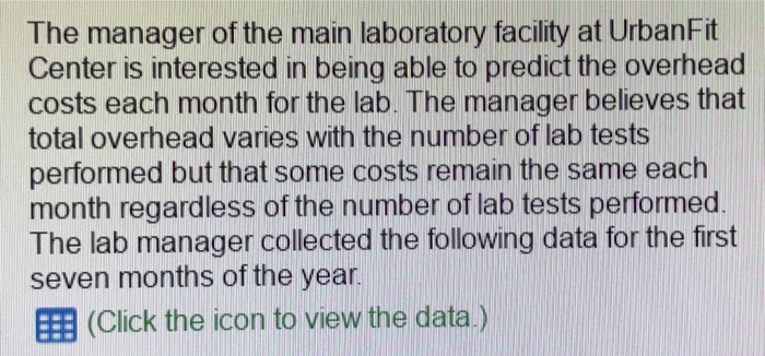 The manager of the main laboratory facility at UrbanFit Center is interested in being able to predict the overhead costs each month for the lab. The manager believes that total overhead varies with the number of lab tests performed but that some costs remain the same each month regardless of the number of lab tests performed The lab manager collected the following data for the first seven months of the year EEB (Click the icon to view the data)