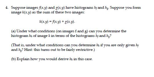 4. Suppose images fixy) and g(xy) have histograms hf and hs. Suppose you form image k(x.y) as the sum of these two images: k(x,y) =f(x,y) + g(x,y). (a) Under what conditions (on images f and g) can you determine the histogram h; of image k in terms of the histograms lif and ig? (That is, under what conditions can you determine In if you are only given hf and g? Hint: this tuurns out to be fairly restrictive.) (b) Explain how you would derive hi in this case.
