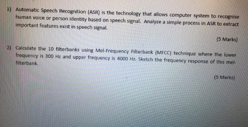 Automatic Speech Recognition (ASR) is the technology that allows computer system to recognise human voice or person identity based on speech signal. Analyze a simple process in ASR to extract 1) important features exist in speech signal. (5 Marks) 2) Calculate the 10 filterbanks using Mel-Frequency Filterbank (MFCC) technique where the lower frequency is 30o Hz and upper frequency is 4000 Hz. Sketch the frequency response of this mel (5 Marks) filterbank.