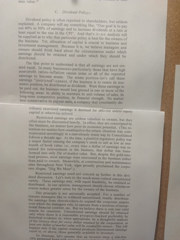 ness value.30 C. Dividend Policysi Dividend policy is often reported to shareholders, but seldom explained. A company will say something like, Our goal is to pay out 40% to 50% of earnings and to increase dividends at a rate at least equal to the rise in the CPI. And thats it-no analysis will be supplied as to why that particular policy is best for the owners of the business. Yet, allocation of capital is crucial to business and investment management. Because it is, we believe managers and owners should think hard about the circumstances under which earnings 

<div class=