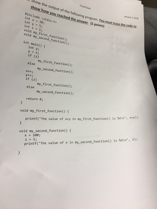 Final Exam Show the output of the following program. You must trace the lanuary 3, 2018 show how you reached the answer. (5 points) #include <stdio.h> int x10; int y 5; void my first function() void my_second_function(); int main() int y =x; if (2)st.f my_first function() my_second_function (); if (z) my first function); else my_second_function); return e void my_first_function() printf(The value of x+y in my-first-function() is %dn, x+y); x = 100; z=1; printf(The value of x in my-second-function() is %dn, x); void my_second_function)f