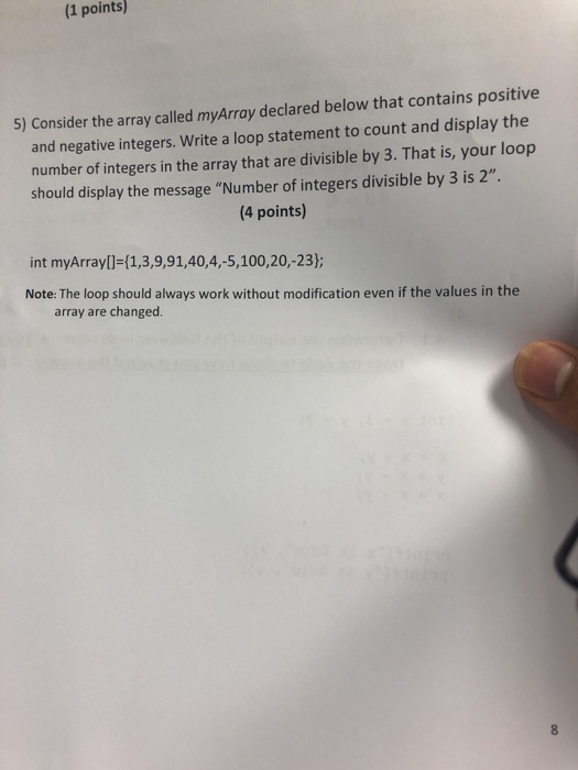 (1 points) 5) Consider the array called myArray declared below that contains positive and negative integers. Write a loop statement to count and display the number of integers in the array that are divisible by 3. That is, your loop should display the message Number of integers divisible by 3 is 2. (4 points) int myArrayl-(1,3,9,91,40,4,-5,100,20,-23) Note: The loop should always work without modification even if the values in the array are changed.