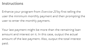 Instructions Enhance your program from Exercise 20 by first telling the user the minimum monthly payment and then prompting t