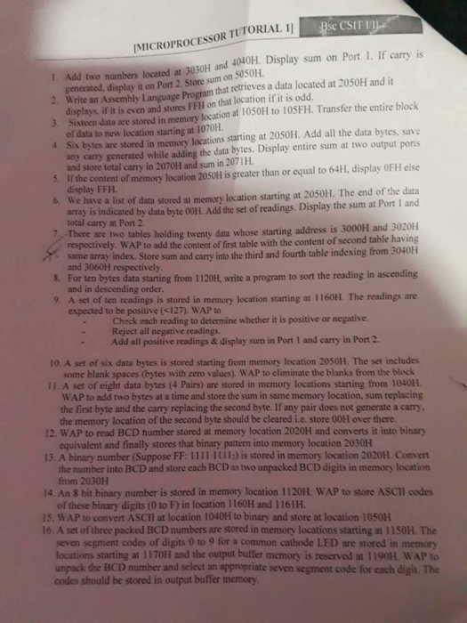 esc CSIT 10-? IMICROPROCESSOR TUTORIAL II I. Add two numbers located ar 3030H and 4040H. Display sum on Port 1. If carry is generated, display it on Port 2 Store sum on 5050H. displays, if it is even and stores FFH on that location if it is odd. of data to new location starting at 1070H ated at 2050H and it are stored in memory location at 1050H to 10SFH. Transfer the entire block 3. Sixteen data 4. Six bytes are stored in memory locations starting at 2050H. Add all the data bytes, save S. 

<div class=
