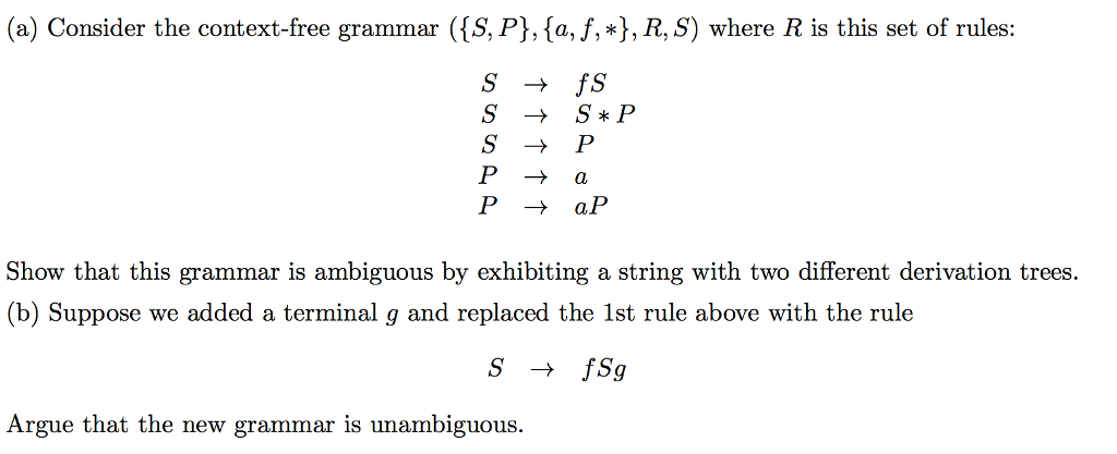 (a) Consider the context-free grammar ([S, P],sa,f,*, R, S) where R is this set of rules: S → S*P P - aP Show that this grammar is ambiguous by exhibiting a string with two different derivation trees (b) Suppose we added a terminal g and replaced the 1st rule above with the rule Argue that the newg