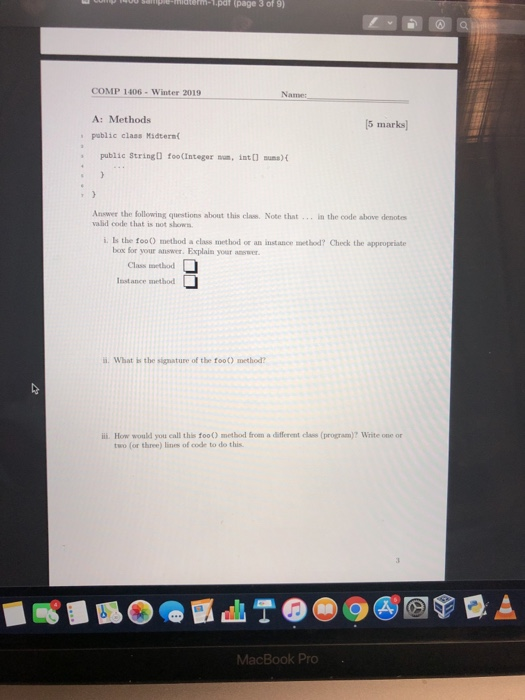 em-L.pat (page 3 of 9) COMP 1406 - Winter 2019 Name: A: Methods pablic class Midterm 5 marks) public String) foo(Integer nn,int ua) t Answer the following questions about this class. Note that valid code that is not shows in the code above denotes i. Is the foo0 method a class method or an instance method? Check the appropriate box for your answer. Explain your amw Class wethod Isstance method a. What is the signature of the foo) method? i. How would you call this foo) method from a different class (program)? Write one or two (or three) lines of code to do this MacBook Pro
