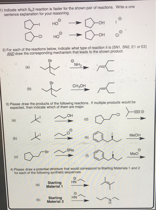 ) Indicate which S 2 reaction is faster for the shown pair of reactions. Write a one sentence explanation for your reasoning OH CI HO OH C 2) For each of the reactions below, indicate what type of reaction it is (SN1, SN2, E1 or E2) AND draw the corresponding mechanism that leads to the shown product Br NH2 Br CH OH 3) Please draw the products of the following reactions. If multiple products would be expected, then indicate which of them are major. MeOH MeO (0 4) Please draw a potential structure that would correspond to Starting Materials 1 and 2 for each of the following synthetic sequences. (a) Material 1 Starting HN (b) Starting HN