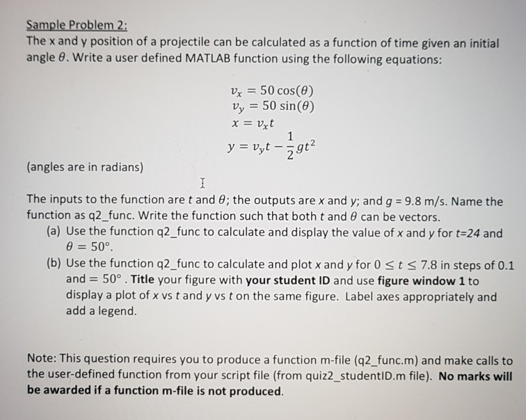 Sample Problem 2: The x and y position of a projectile can be calculated as a function of time given an initial angle 8. Write a user defined MATLAB function using the following equations: x50 cos() vy 50 sin(e) xvxt 2 (angles are in radians) The inputs to the function are t and θ; the outputs are x and y; and g-9.8 m/s. Name the function as q2 func. Write the function such that both t and 0 can be vectors (a) Use the function q2_func to calculate and display the value of x and y for 

<div class=