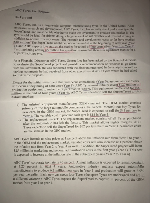 ABC tyres, inc. proposal background large-scale company manufacturing tyres in the united states. after extensive research and development, abc tyres, inc., has recently developed a new tyre, the tread, and must decide whether to make the investment to produce and market it. the be ideal for drivers doing a large amount of wet weather and off road driving in addition to normal freeway usage, the research and development costs so far have totalled supertread would be put on the market at the begi nning of next year d. and abc expects it to stay on the market for a total of four years from year itoyear test marketing costin market for a on has s t and shown that there is a signi super tread-type tyre. as a financial director at abc tyres, george lee has been asked by the board of directors to evaluate the super tread project and provide a recommendation on whether to go ahead he was concerned with the discount rates used in the analysis, as well as with the investment. various comments he had received from other executives at abc tyres whom he had asked to review the proposal. except for the initial investment that will occur immediately (year 0), assume all cash flows will occur at beginning of year tyres musi s120 million in production equipment to make the super tread in year o. equipment can be sold for s65. million at the end of four years (year 4). abc tyres intends to sell the suppertread to two distinct markets. 1) the original equipment manufacturer coem) market. the oem market consists primary of the large automobile companies (like general motors) that buy tyres for new cars. in the oem the supertread is expected to sell for $41 per in year the variable cost to produce each tyre is $18 in year 1. 2) the replacement market: the replacement market consists of all tyres purchased after the automobile has left the factory this market allows higher margins; abc the supertread for s62 per tyre there in year 1. variables costs tyres expects to se are the same as in the oec market. abc tyres intends to raise prices at 1 percent above the inflation rate from year 2 to year 4 in the oem and the replacement market; variable costs will also increase at percent above the inflation rate from year 2 to year 4 as well. in addition, the supertread project will incur s25 million in marketing and general administration costs in the first year (year 1). this cost is expected to increase at the inflation rate in the subsequent years cyear2 to year 4). abc tyres corporate tax rate is 40 percent. annual inflation is expected to remain constant at 3.25 percent in next 4 years. automotive industry analysts expect automobile manufacturers to produce 6.2 million new cars in year 1 and production will grow at 2.5% per year thereafter. each new car needs four tyres (the spare tyres are undersized and are in different category) abc tyres expects the supertread to capture 11 percent of the oem market from year 1 to year 4