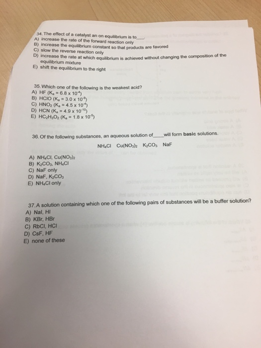 34.The effect of a catalyst an on equilibrium is to - A) increase the rate of the forward reaction only B) increase the equilibrium constant so that products are fa C) slow the reverse reaction only favored of the D) increase the rate at which equilibrium is achieved without changing the composition equilibrium mixture E) shift the equilibrium to the right 35. Which one of the following is the weakest acid? A) HF (Ka = 6.8 x 104) B) HCIO (K, 3.0 x 10 C) HNO2 (K, 4.5x 10) D) HCN (Ka = 4.9 x 10.10) E) HC:H3O2 (Ka = 1.8 x 10-5) aqueous solution of -will form basic solutions. 36. Of the following substances, an NH.CI Cu(NOs2 KCOs NaF A) NH.CI, Cu(NOs)2 C) NaF only D) NaF, K CO E) NH4CI only 37. A solution containing which one of the following pairs of substances will be a buffer solution? A) Nal, HI B) KBr, HBr C) RbCI, HO D) CSF, HF E) none of these