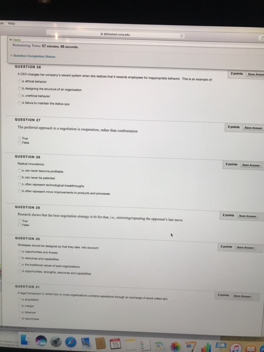 Remaiing Time 57 miute 40 econd Question Completion Stau 2 points Save Anw QUESTION 26 iageronate beha or The-ana urpleot ACEOchanges her companys reward system when she makes that it rewaos emeleoes for a ethical behavior cunethical behavio d. tailure to maintain Phestu QUESTION 27 2 paints Save Answer The preferred approach in a negotiation is cooperation, rather than confrontation QUESTION 28 2 points Save Answer nnovations o& never become protitable b can never be patented d ofen epresent minor improvements to products and processes QUESTION 29 2 points Save Anawr Rescarch shows that the best negotiation strategy is tit-for-that, ie, mimoring/repcating the opponents last move QUESTION 30 2 points Save Answer Strategies should be designed so that thay take into account oppertunites and b.resoures and capab the tradtional d opportunities, strengths nd capabiins QUESTION 31 2 points Save Anewer legal transacition in which two or more ogiaions combine operations through an aschange of stock caled a b merger