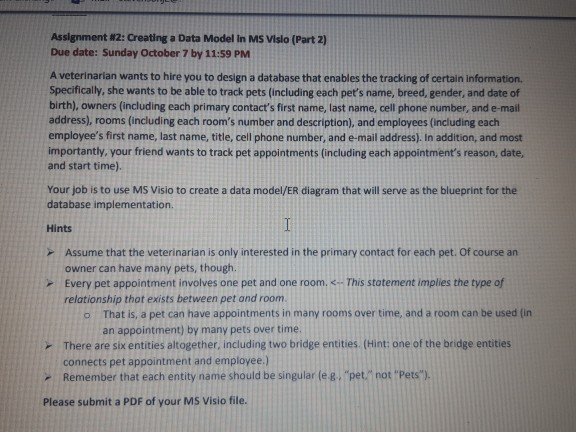 Assignment #2: Creating a Data Model in MS Vislo (Part 2) Due date: Sunday October 7 by 11:59 PM A veterinarian wants to hire you to design a database that enables the tracking of certain information. Specifically, she wants to be able to track pets (including each pets name, breed, gender, and date of birth), owners (including each primary contacts first name, last name, cell phone number, and e-mail address), rooms (including each rooms number and description), and employees (including each employees first name, last name, title, cell phone number, and e-mail address). In addition, and most 

<div class=