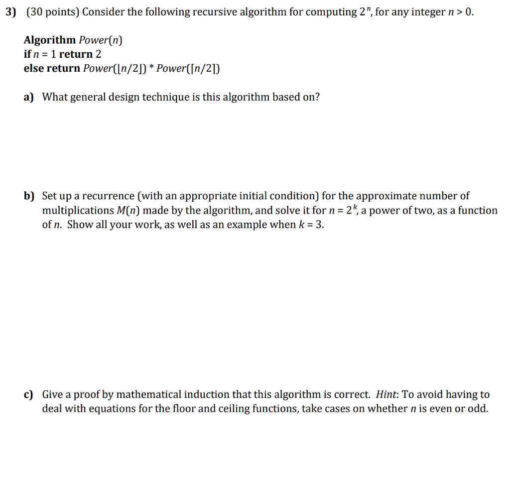 3) (30 points) Consider the following recursive algorithm for computing 2, for any integer n>0. Algorithm Power(n) if n -1 return 2 else return Power(In/2) Power(In/21) a) What general design technique is this algorithm based on? b) Set up a recurrence (with an appropriate initial condition) for the approximate number of multiplications M(n) made by the algorithm, and solve it for n-2*, a power of two, as a function of n. Show all your work, as well as an example when k-3 c) Give a proof by mathematical induction that this algorithm is correct. Hint: To avoid having to deal with equations for the floor and ceiling functions, take cases on whether n is even or odd.