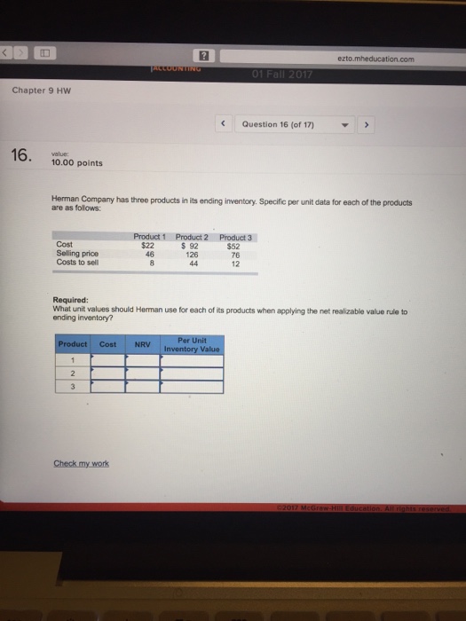 Question & Answer: ezto Chapter 9 Hw Question 16 (of 17) 10.00 points Herman Company has three products in its ending inventory...... 1 ezto Chapter 9 Hw Question 16 (of 17) 10.00 points Herman Company has three products in its ending inventory. Specific per unit data for each of the products are as folows: Cost Selling price Costs to sell Product 1 Product 2 Product 3 $ 92 126 $22 46 $52 76 12 Required: What unit values should Heman use for each of its products when applying the net realizable value rule to ending inventory? roduct Cost NRV Va