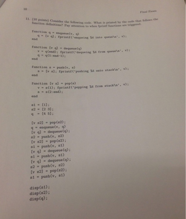 10 Final Exam 11. (10 points) Consider the following code. What is printed by ure function definitions? Pay attention to when fprintf functions are triggered to function q -enqueue(v, q) 9-tv end v)i fprintf (enqueing ld into queue In. function Iv q) - dequeue(q) q(end); fprintf(deque ing%d from queuen q = q(1:end-1); end function s - push(v. ) s- (v s]; fprintf ( , pushing %d onto stackla, v); end function [v s] = pop(s) vs(1); fprintfC popping ld from stackin, v) s = s(2:end); end s1 = [1]; s2 = [23]; q = [4 5]; (v s2) = pop(s2); q = enqueue(v, q) (v q] = dequeue (q); s2 = push(v, S2) (v s2] = pop(s2); s1 = push(v, sl) [v ql - dequeue (g); s1 = push(v, sl) (v q] = dequeue(q); 82 push(v, s2) (v s2] = pop(s2); s1 = push (v, sl) disp(s1); disp(s2); disp(q):
