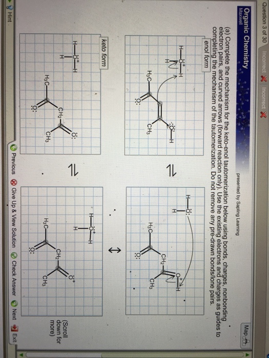 Question 3 of 30 Organic Chemistry Maph (a) Complete the mechanism for the keto-enol tautomerization below using bonds, charges, nonbonding electron pairs, and curved arrows (forward reaction only). Use the existing electrons and charges as guides to completing the mechanism of the tautomerization. Do not remove any pre-drawn bonds/lone pairs enol form CH2 H3 H3C CH3 Q: keto form Scroll down for CH2 CH2 more) H3C CH3 H3 Exit- O Previous Give Up & View Solution e Check Answer 0 Next Hint